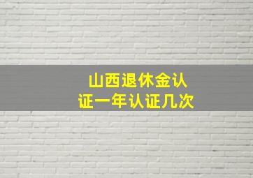 山西退休金认证一年认证几次