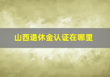 山西退休金认证在哪里