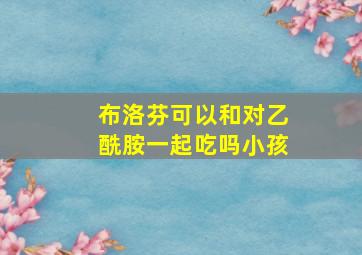 布洛芬可以和对乙酰胺一起吃吗小孩