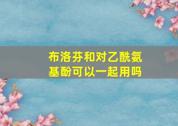 布洛芬和对乙酰氨基酚可以一起用吗