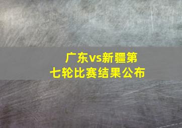 广东vs新疆第七轮比赛结果公布