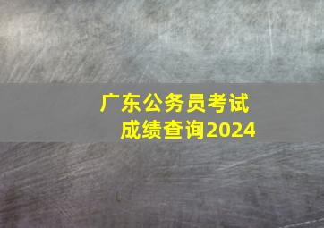 广东公务员考试成绩查询2024