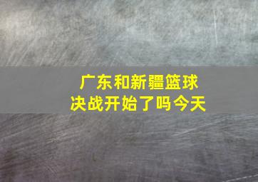 广东和新疆篮球决战开始了吗今天