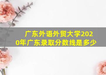 广东外语外贸大学2020年广东录取分数线是多少