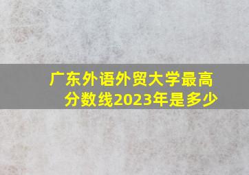 广东外语外贸大学最高分数线2023年是多少