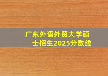 广东外语外贸大学硕士招生2025分数线