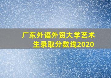 广东外语外贸大学艺术生录取分数线2020