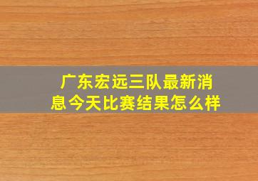 广东宏远三队最新消息今天比赛结果怎么样