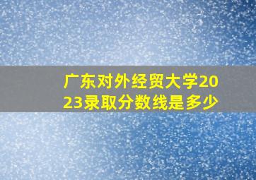 广东对外经贸大学2023录取分数线是多少