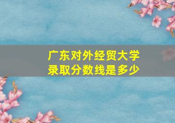 广东对外经贸大学录取分数线是多少