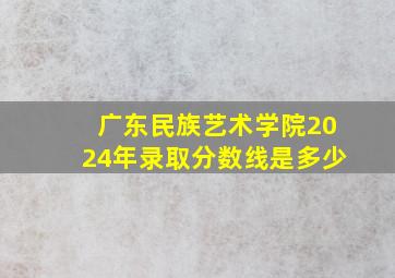 广东民族艺术学院2024年录取分数线是多少