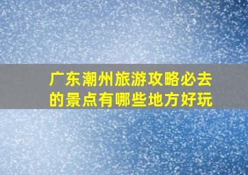 广东潮州旅游攻略必去的景点有哪些地方好玩