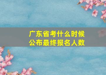 广东省考什么时候公布最终报名人数