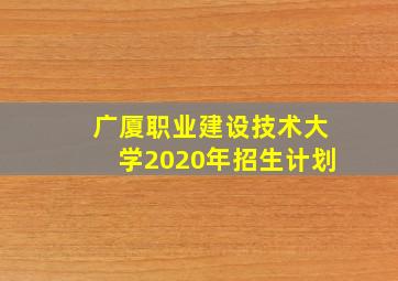 广厦职业建设技术大学2020年招生计划