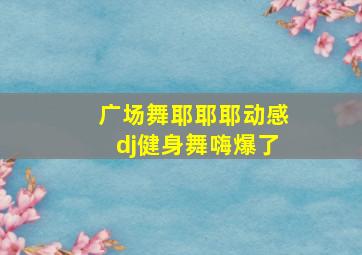 广场舞耶耶耶动感dj健身舞嗨爆了