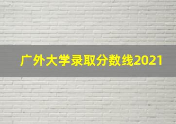 广外大学录取分数线2021