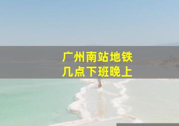 广州南站地铁几点下班晚上