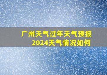 广州天气过年天气预报2024天气情况如何