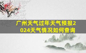 广州天气过年天气预报2024天气情况如何查询