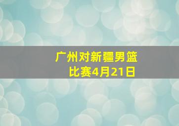 广州对新疆男篮比赛4月21日