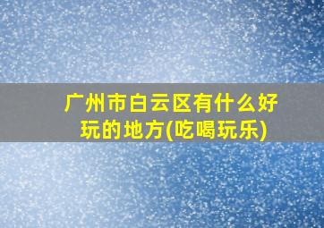 广州市白云区有什么好玩的地方(吃喝玩乐)