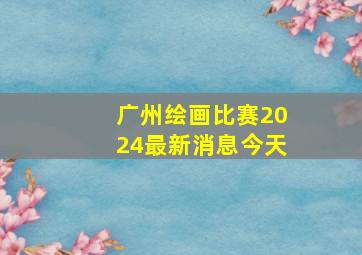 广州绘画比赛2024最新消息今天