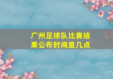 广州足球队比赛结果公布时间是几点