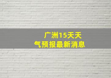 广洲15天天气预报最新消息