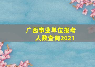 广西事业单位报考人数查询2021