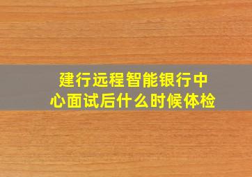 建行远程智能银行中心面试后什么时候体检