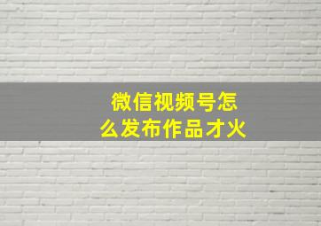 微信视频号怎么发布作品才火