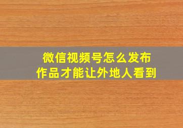 微信视频号怎么发布作品才能让外地人看到