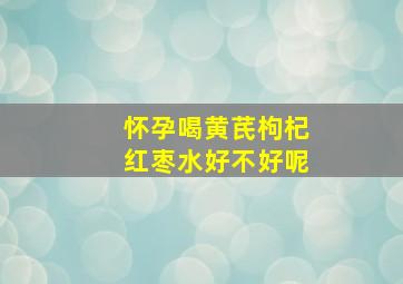 怀孕喝黄芪枸杞红枣水好不好呢