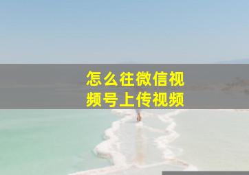 怎么往微信视频号上传视频