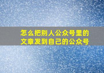 怎么把别人公众号里的文章发到自己的公众号