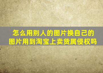 怎么用别人的图片换自己的图片用到淘宝上卖货属侵权吗