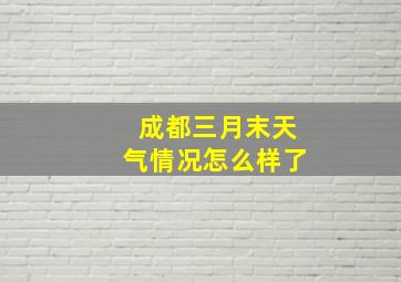 成都三月末天气情况怎么样了