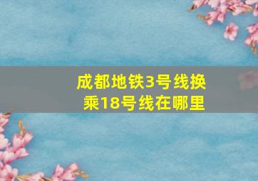 成都地铁3号线换乘18号线在哪里