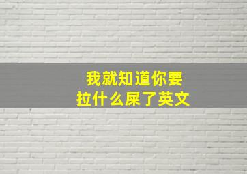 我就知道你要拉什么屎了英文