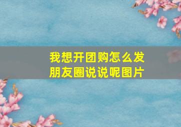 我想开团购怎么发朋友圈说说呢图片