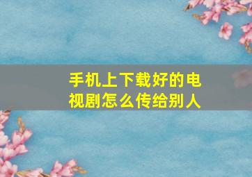 手机上下载好的电视剧怎么传给别人