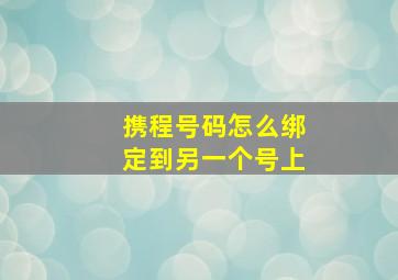 携程号码怎么绑定到另一个号上