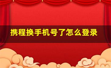 携程换手机号了怎么登录