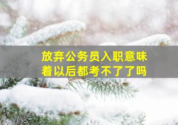 放弃公务员入职意味着以后都考不了了吗