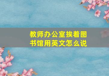 教师办公室挨着图书馆用英文怎么说