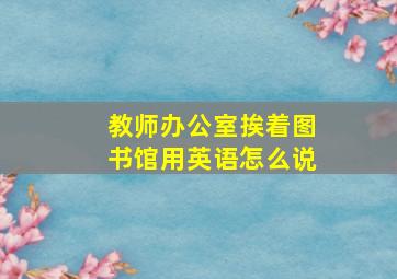 教师办公室挨着图书馆用英语怎么说