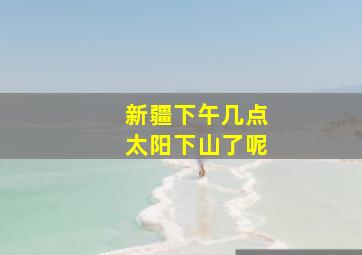 新疆下午几点太阳下山了呢