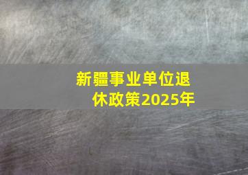 新疆事业单位退休政策2025年