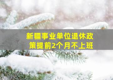 新疆事业单位退休政策提前2个月不上班