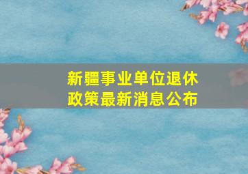 新疆事业单位退休政策最新消息公布